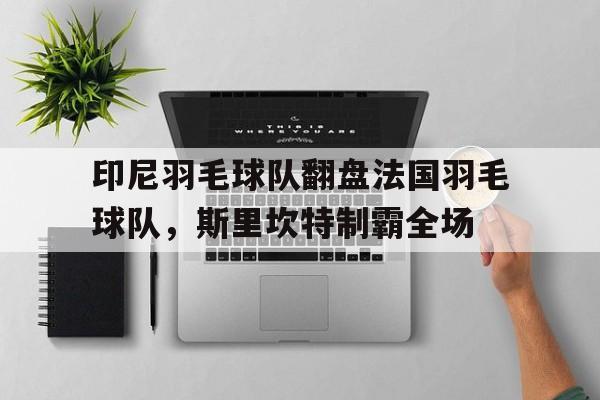 关于印尼羽毛球队翻盘法国羽毛球队，斯里坎特制霸全场的信息