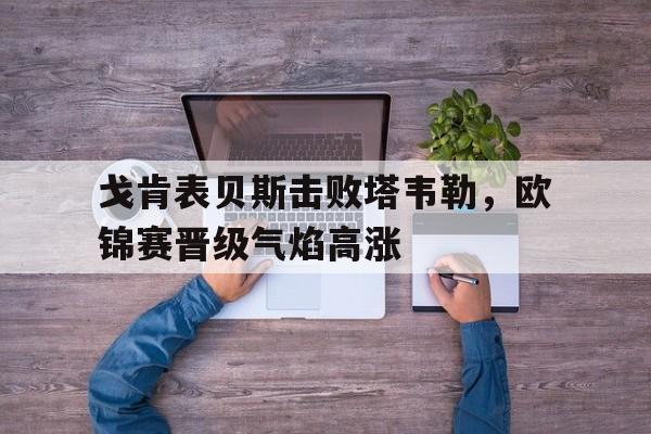 关于戈肯表贝斯击败塔韦勒，欧锦赛晋级气焰高涨的信息